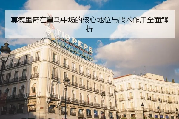 莫德里奇在皇马中场的核心地位与战术作用全面解析